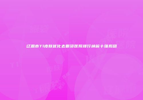 辽源市T1皮肤优化去眼袋医院排行榜前十强揭晓