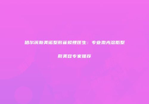 哈尔滨斯美诺整形崔鲮鲤医生：专业激光溶脂整形美容专家推荐