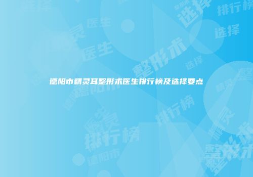 德阳市精灵耳整形术医生排行榜及选择要点