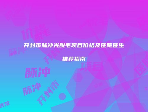 开封市脉冲光脱毛项目价格及医院医生推荐指南