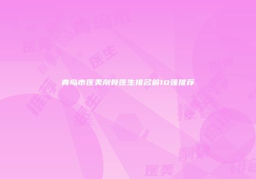 青岛市医美削骨医生排名前10强推荐