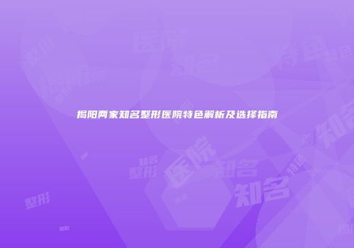 揭阳两家知名整形医院特色解析及选择指南