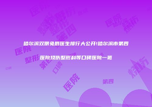 哈尔滨双侧兔唇医生排行大公开!哈尔滨市第四医院烧伤整形科等口碑医院一览