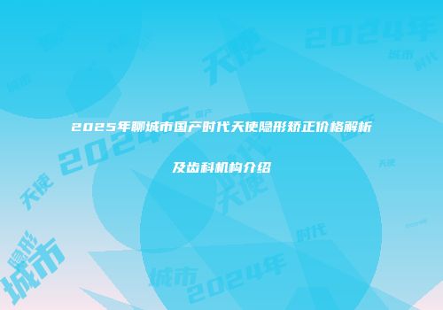 2025年聊城市国产时代天使隐形矫正价格解析及齿科机构介绍