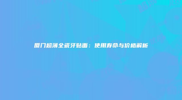 厦门超薄全瓷牙贴面：使用寿命与价格解析