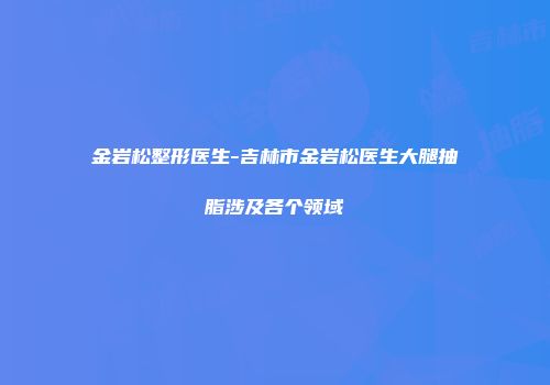 金岩松整形医生-吉林市金岩松医生大腿抽脂涉及各个领域