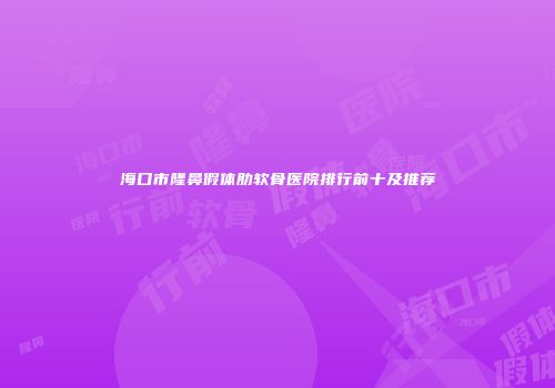 海口市隆鼻假体肋软骨医院排行前十及推荐