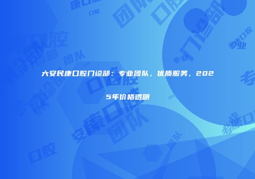 六安民康口腔门诊部：专业团队，优质服务，2025年价格透明