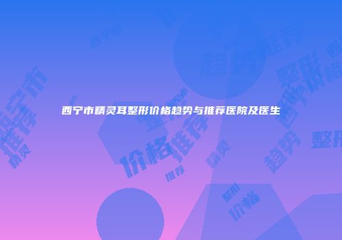 西宁市精灵耳整形价格趋势与推荐医院及医生