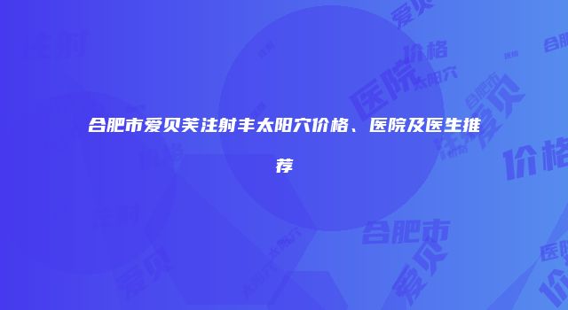 合肥市爱贝芙注射丰太阳穴价格、医院及医生推荐