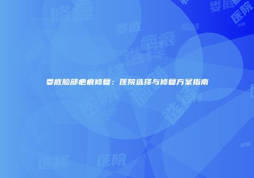 娄底脸部疤痕修复：医院选择与修复方案指南