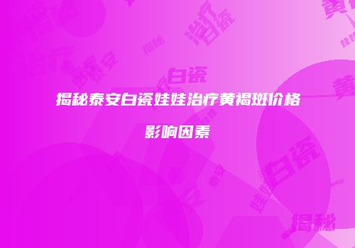 揭秘泰安白瓷娃娃治疗黄褐斑价格影响因素