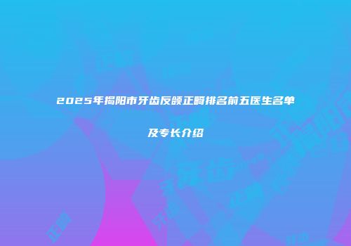 2025年揭阳市牙齿反颌正畸排名前五医生名单及专长介绍