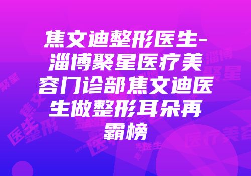 焦文迪整形医生-淄博聚星医疗美容门诊部焦文迪医生做整形耳朵再霸榜