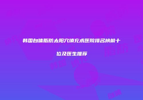 韩国自体脂肪太阳穴填充术医院排名榜前十位及医生推荐