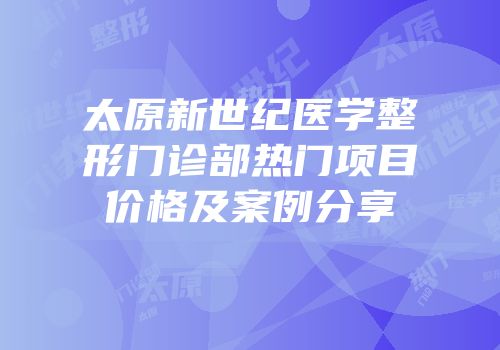 太原新世纪医学整形门诊部热门项目价格及案例分享