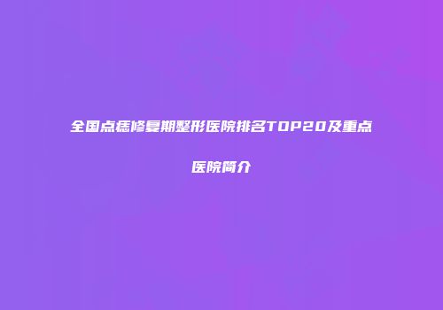 全国点痣修复期整形医院排名TOP20及重点医院简介