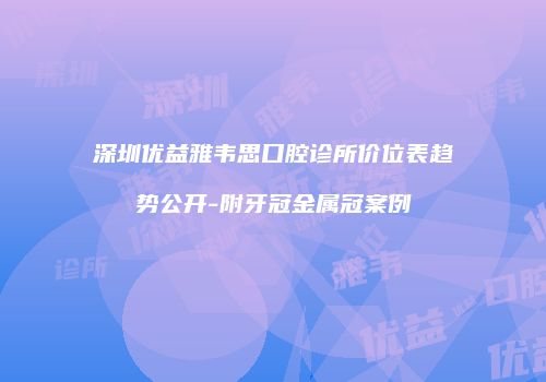 深圳优益雅韦思口腔诊所价位表趋势公开-附牙冠金属冠案例