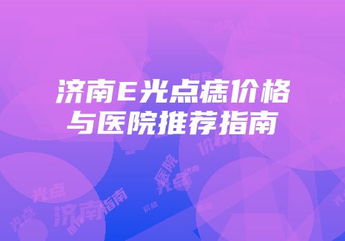 济南E光点痣价格与医院推荐指南