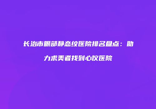 长治市眼部静态纹医院排名盘点：助力求美者找到心仪医院