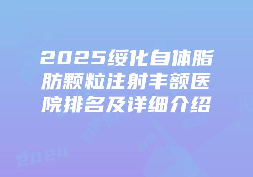 2025绥化自体脂肪颗粒注射丰额医院排名及详细介绍