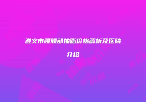 遵义市腰腹部抽脂价格解析及医院介绍