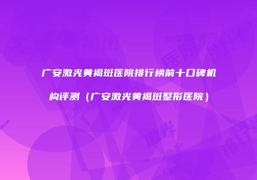 广安激光黄褐斑医院排行榜前十口碑机构评测（广安激光黄褐斑整形医院）