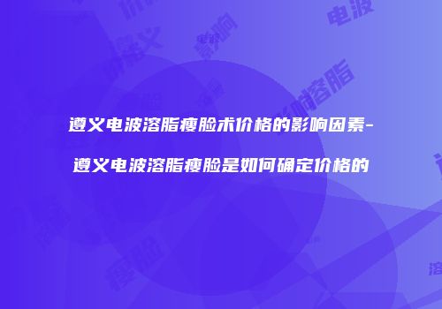 遵义电波溶脂瘦脸术价格的影响因素-遵义电波溶脂瘦脸是如何确定价格的