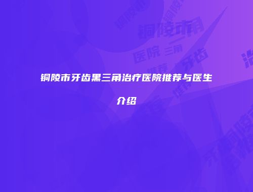 铜陵市牙齿黑三角治疗医院推荐与医生介绍