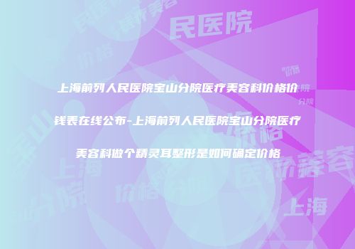 上海前列人民医院宝山分院医疗美容科价格价钱表在线公布-上海前列人民医院宝山分院医疗美容科做个精灵耳整形是如何确定价格