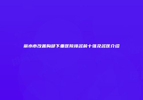 丽水市改善胸部下垂医院排名前十强及名医介绍
