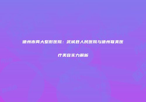 德州市两大整形医院：武城县人民医院与德州联美医疗美容实力解析