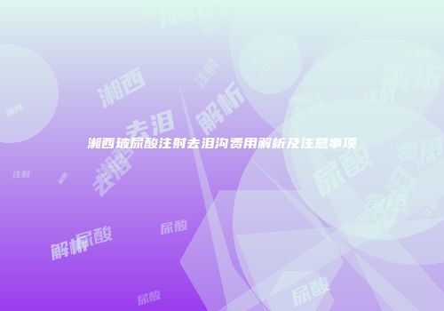 湘西玻尿酸注射去泪沟费用解析及注意事项