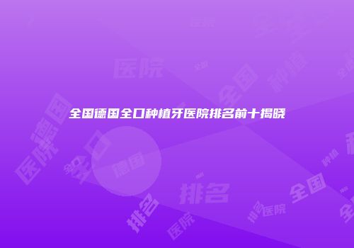 全国德国全口种植牙医院排名前十揭晓