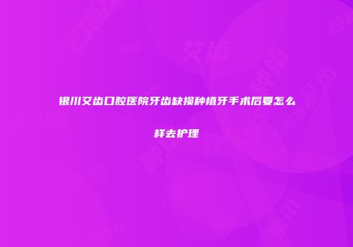 银川艾齿口腔医院牙齿缺损种植牙手术后要怎么样去护理