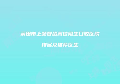 莆田市上颌智齿高位阻生口腔医院排名及推荐医生