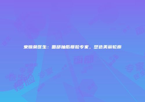 宋锦荣医生：面部抽脂瘦脸专家，塑造美丽轮廓