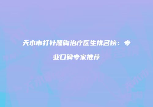 天水市打针隆胸治疗医生排名榜：专业口碑专家推荐