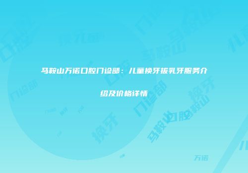 马鞍山万诺口腔门诊部：儿童换牙拔乳牙服务介绍及价格详情