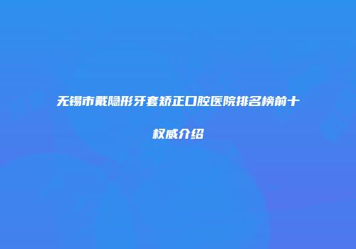无锡市戴隐形牙套矫正口腔医院排名榜前十权威介绍