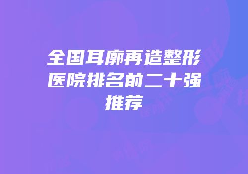 全国耳廓再造整形医院排名前二十强推荐