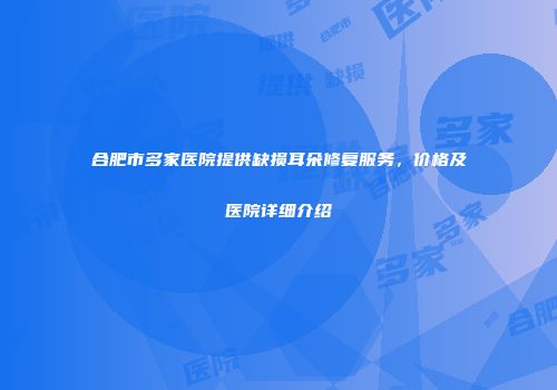 合肥市多家医院提供缺损耳朵修复服务，价格及医院详细介绍