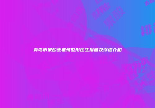 青岛市果酸去痘坑整形医生排名及详细介绍