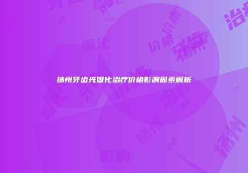扬州牙齿光固化治疗价格影响因素解析