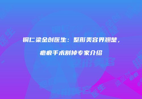 铜仁梁金创医生：整形美容界翘楚，疤痕手术割掉专家介绍