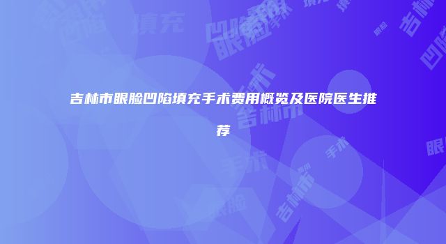 吉林市眼脸凹陷填充手术费用概览及医院医生推荐