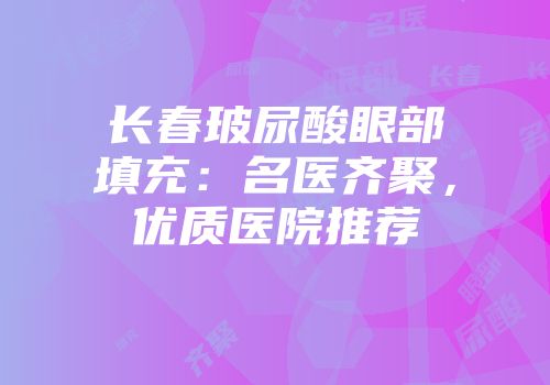 长春玻尿酸眼部填充：名医齐聚，优质医院推荐