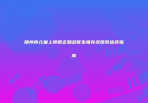 随州市儿童上颚矫正知名医生推荐及医院选择指南