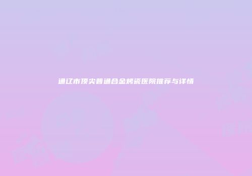 通辽市顶尖普通合金烤瓷医院推荐与详情