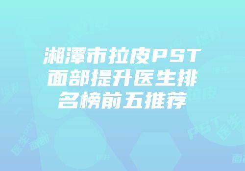 湘潭市拉皮PST面部提升医生排名榜前五推荐
